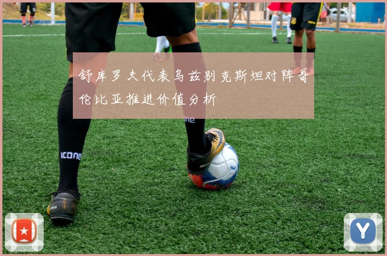 舒库罗夫代表乌兹别克斯坦对阵哥伦比亚推进价值分析