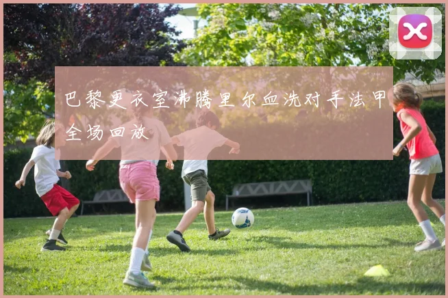 巴黎更衣室沸腾里尔血洗对手法甲全场回放