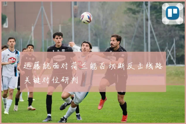 远藤航面对荷兰能否切断反击线路关键对位研判