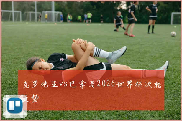 克罗地亚vs巴拿马2026世界杯次轮走势