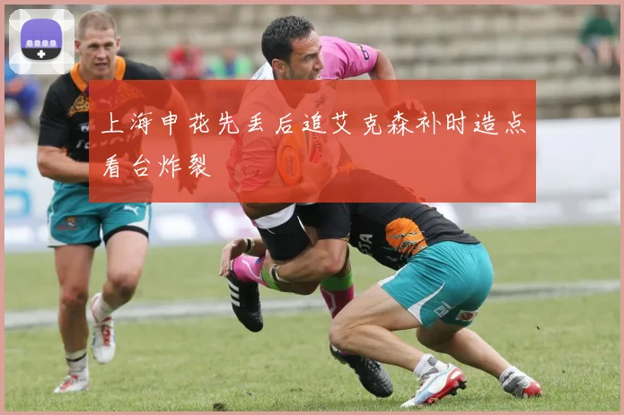 上海申花先丢后追艾克森补时造点看台炸裂