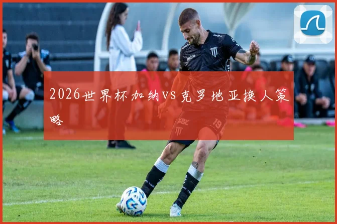 2026世界杯加纳vs克罗地亚换人策略