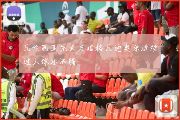 瓦伦西亚先丢后追格瓦迪奥尔连续过人球迷沸腾