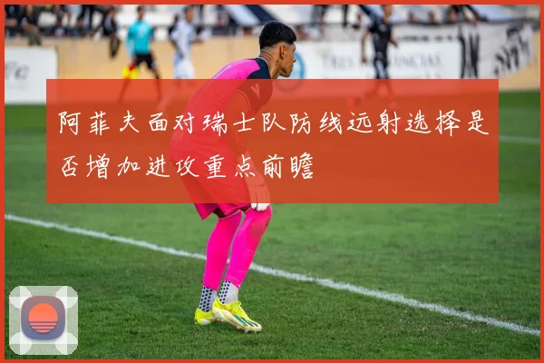 阿菲夫面对瑞士队防线远射选择是否增加进攻重点前瞻