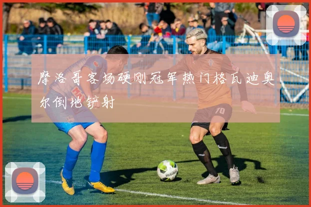 摩洛哥客场硬刚冠军热门格瓦迪奥尔倒地铲射