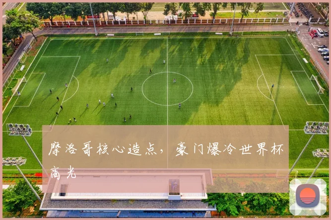 摩洛哥核心造点,豪门爆冷世界杯高光