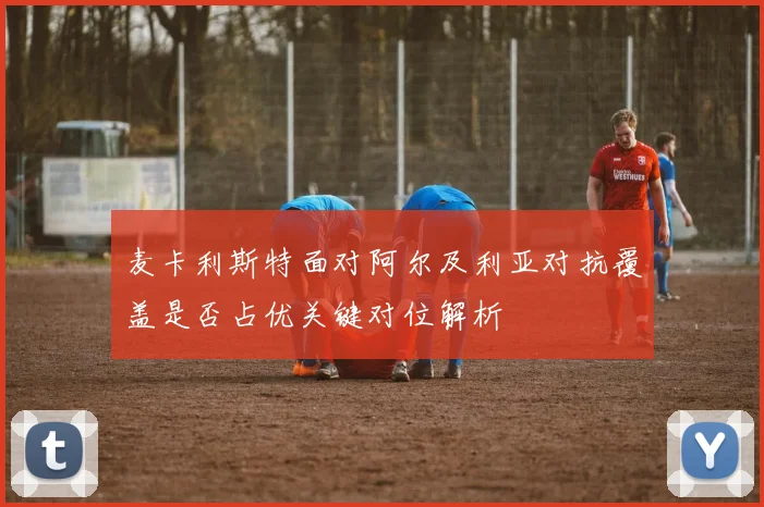 麦卡利斯特面对阿尔及利亚对抗覆盖是否占优关键对位解析