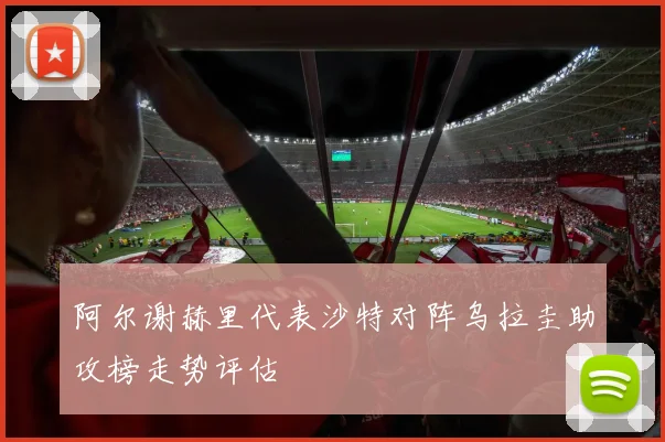 阿尔谢赫里代表沙特对阵乌拉圭助攻榜走势评估