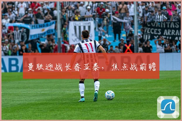 曼联迎战长春亚泰，焦点战前瞻