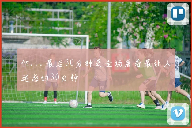 但...最后30分钟是全场看着最让人迷惑的30分钟