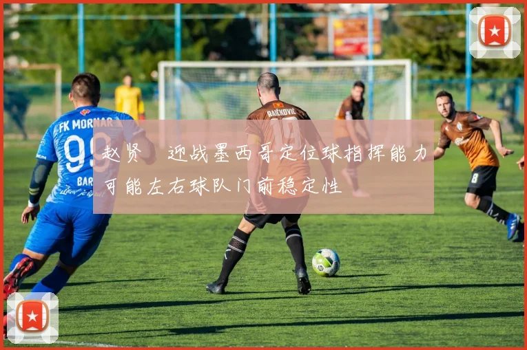 赵贤祐迎战墨西哥定位球指挥能力可能左右球队门前稳定性