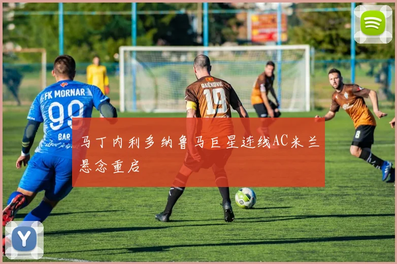 马丁内利多纳鲁马巨星连线AC米兰悬念重启