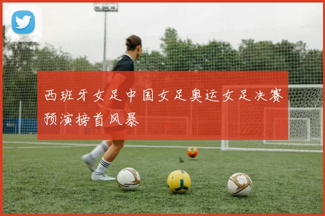 西班牙女足中国女足奥运女足决赛预演榜首风暴