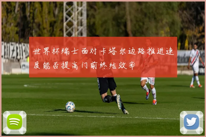 世界杯瑞士面对卡塔尔边路推进速度能否提高门前终结效率