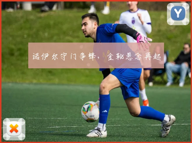 诺伊尔守门争锋，金靴悬念再起