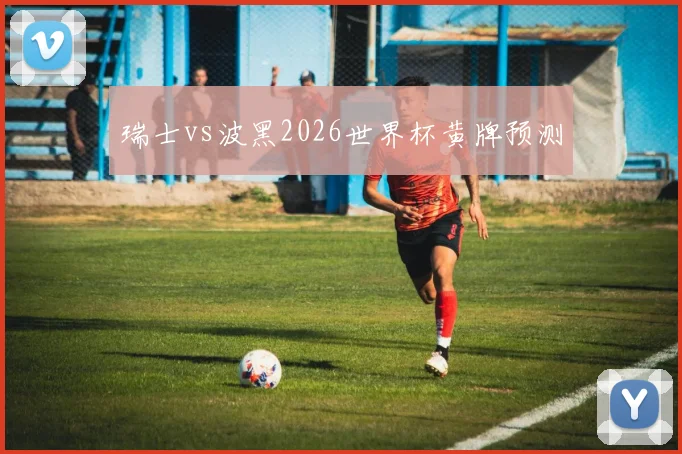 瑞士vs波黑2026世界杯黄牌预测