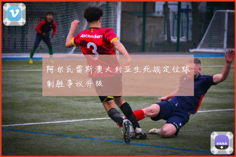 阿尔瓦雷斯澳大利亚生死战定位球制胜争议升级