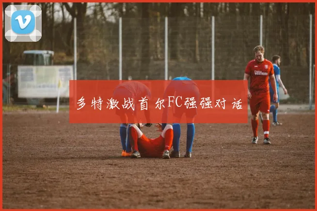 多特激战首尔FC强强对话