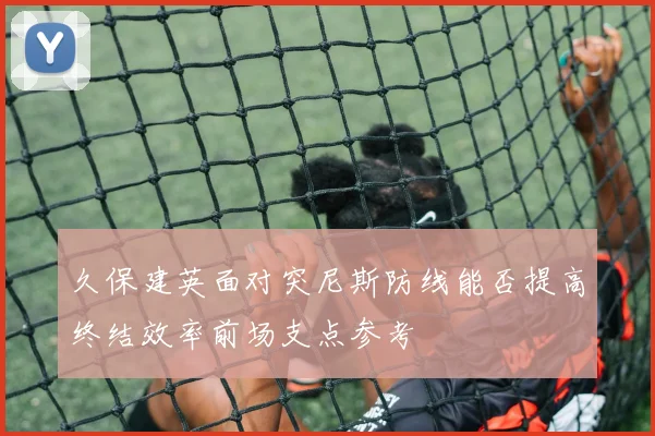 久保建英面对突尼斯防线能否提高终结效率前场支点参考
