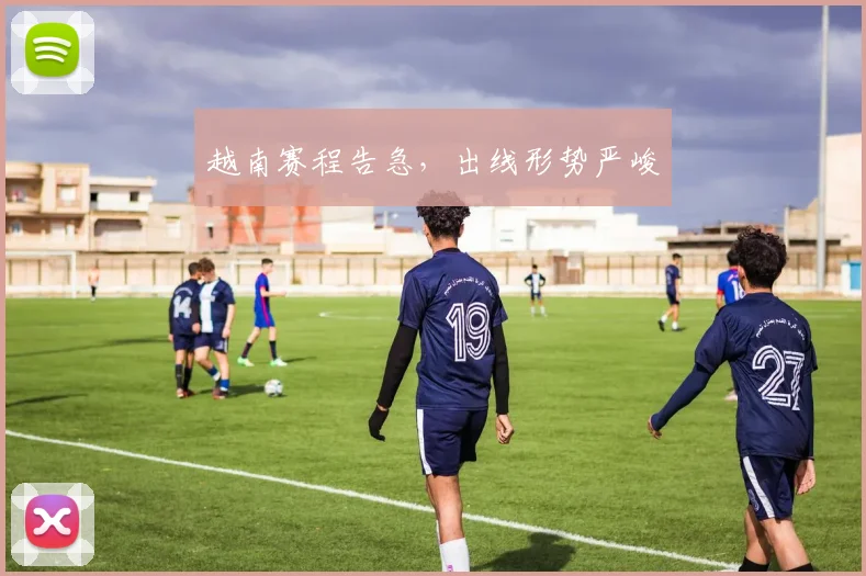 越南赛程告急，出线形势严峻