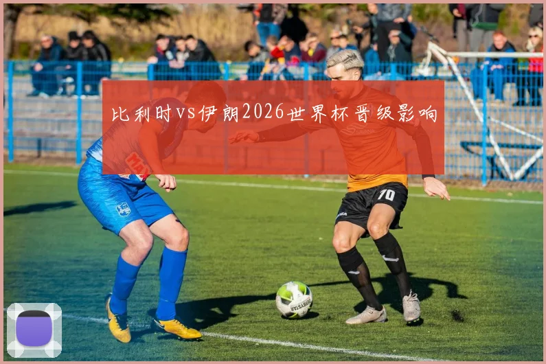 比利时vs伊朗2026世界杯晋级影响