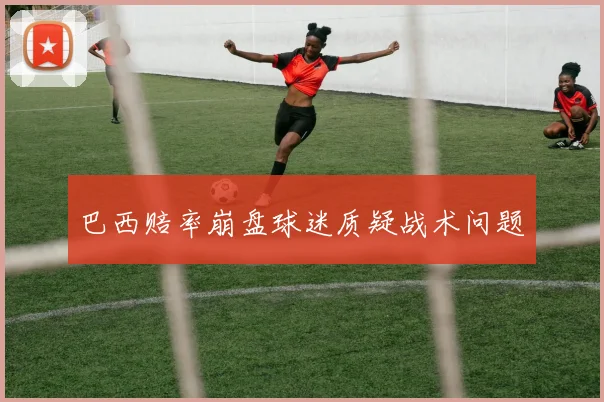巴西赔率崩盘球迷质疑战术问题