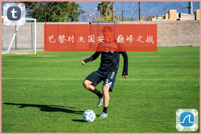 巴黎对决国安，巅峰之战