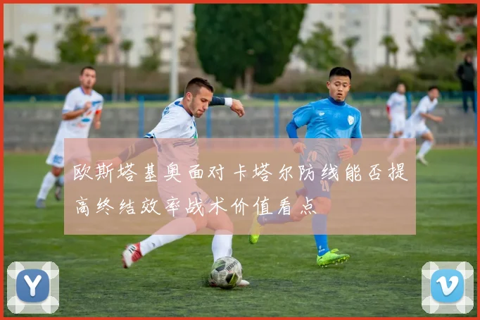 欧斯塔基奥面对卡塔尔防线能否提高终结效率战术价值看点