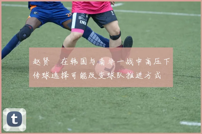 赵贤祐在韩国与南非一战中高压下传球选择可能改变球队推进方式