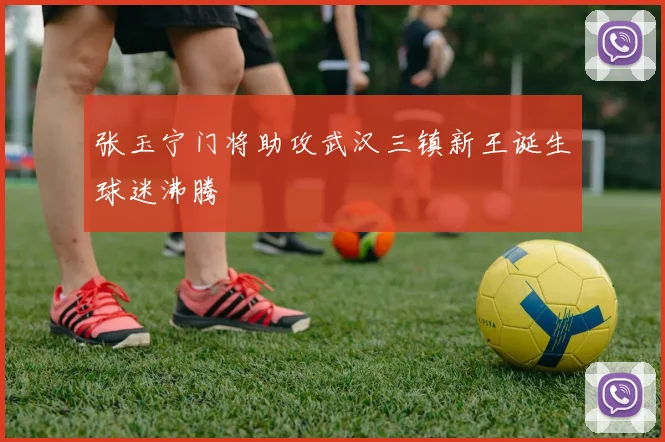 张玉宁门将助攻武汉三镇新王诞生球迷沸腾