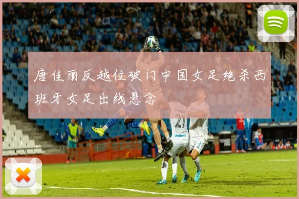 唐佳丽反越位破门中国女足绝杀西班牙女足出线悬念