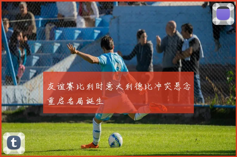 友谊赛比利时意大利德比冲突悬念重启名局诞生