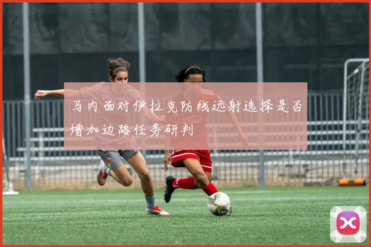 马内面对伊拉克防线远射选择是否增加边路任务研判