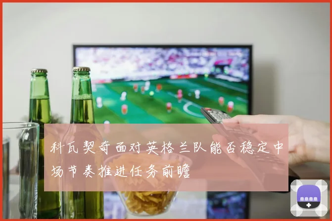 科瓦契奇面对英格兰队能否稳定中场节奏推进任务前瞻