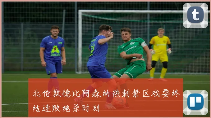 北伦敦德比阿森纳热刺禁区戏耍终结连败绝杀时刻
