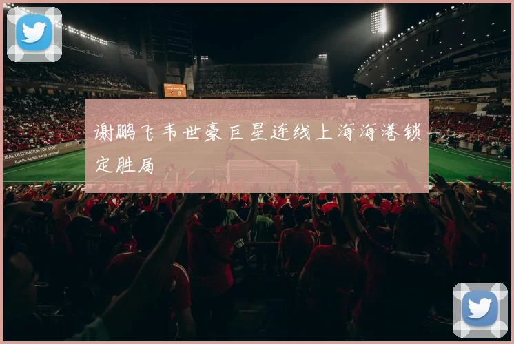 谢鹏飞韦世豪巨星连线上海海港锁定胜局
