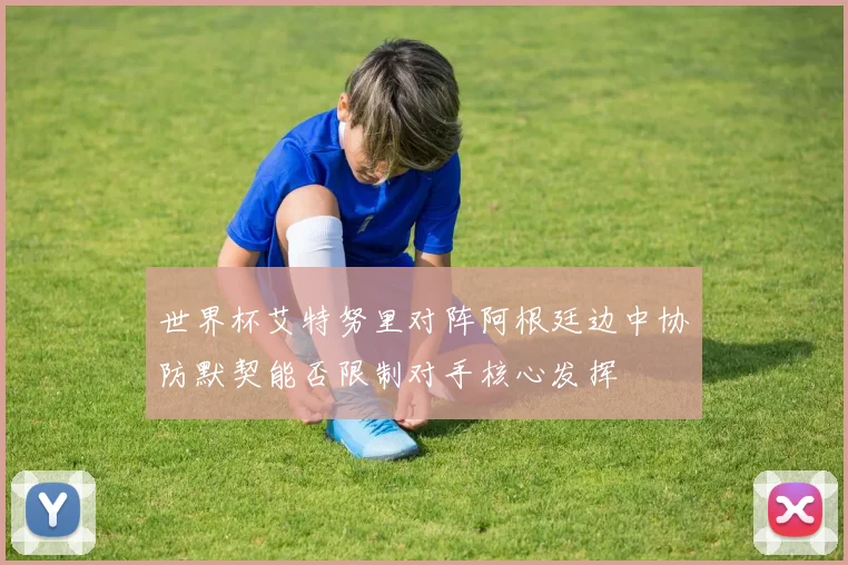 世界杯艾特努里对阵阿根廷边中协防默契能否限制对手核心发挥