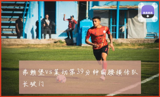 弗赖堡vs莱切第39分钟前腰横传队长破门