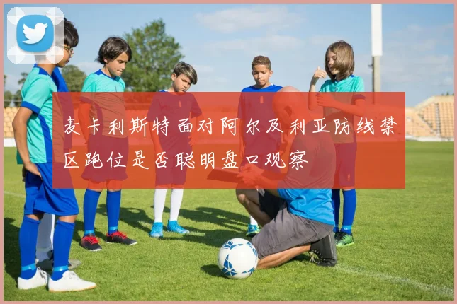 麦卡利斯特面对阿尔及利亚防线禁区跑位是否聪明盘口观察