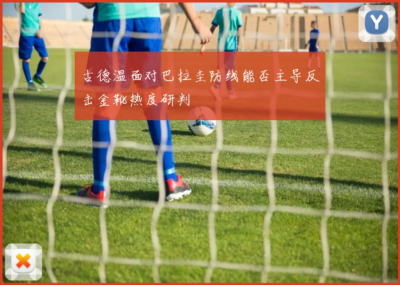 古德温面对巴拉圭防线能否主导反击金靴热度研判