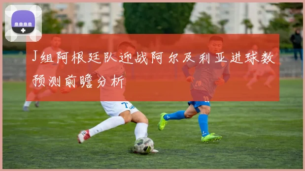 J组阿根廷队迎战阿尔及利亚进球数预测前瞻分析