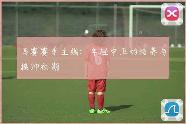 马赛赛季主线：年轻中卫的培养与换帅初期