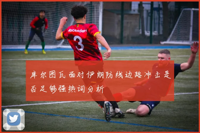 库尔图瓦面对伊朗防线边路冲击是否足够强热词分析
