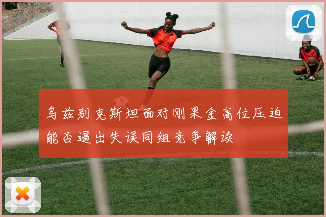 乌兹别克斯坦面对刚果金高位压迫能否逼出失误同组竞争解读