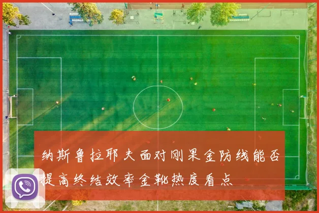 纳斯鲁拉耶夫面对刚果金防线能否提高终结效率金靴热度看点