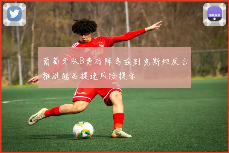 葡萄牙队B费对阵乌兹别克斯坦反击推进能否提速风险提示