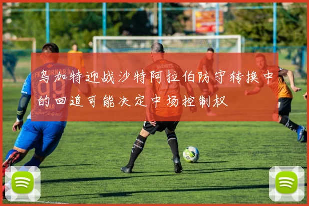 乌加特迎战沙特阿拉伯防守转换中的回追可能决定中场控制权