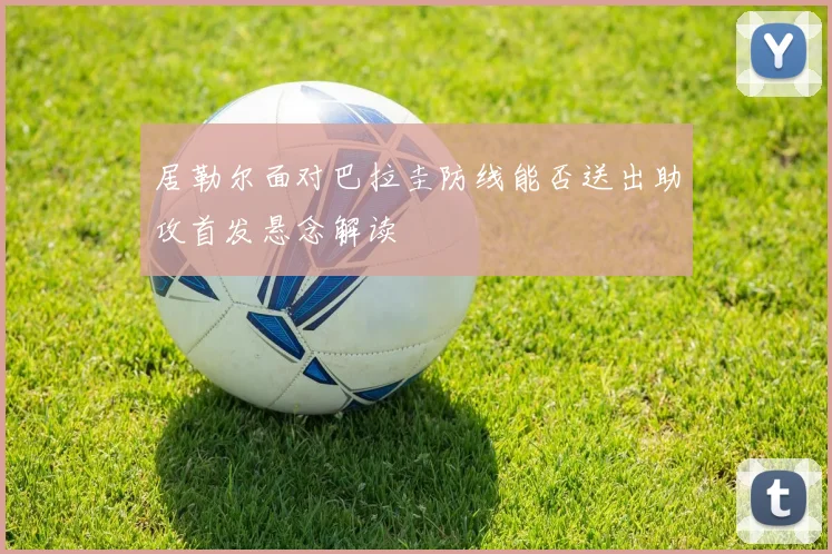 居勒尔面对巴拉圭防线能否送出助攻首发悬念解读