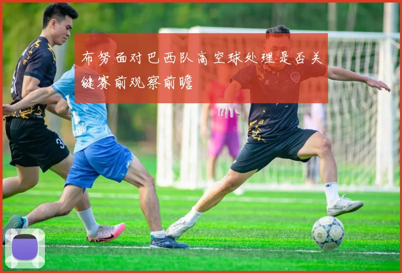 布努面对巴西队高空球处理是否关键赛前观察前瞻