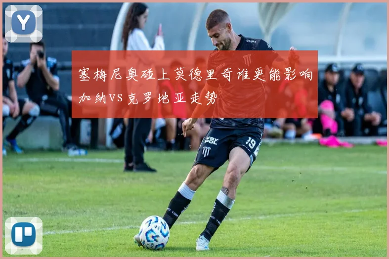 塞梅尼奥碰上莫德里奇谁更能影响加纳vs克罗地亚走势